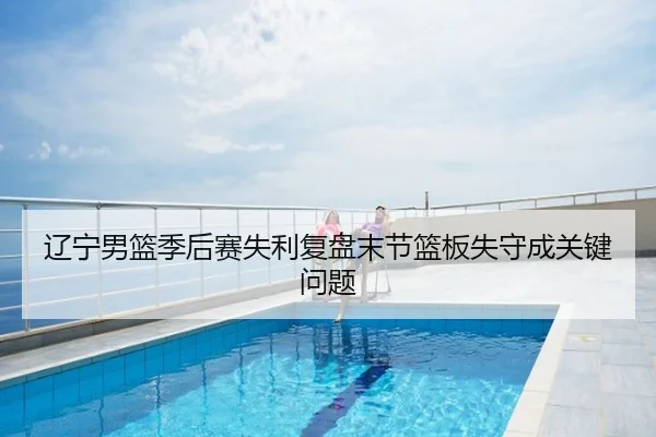辽宁男篮季后赛失利复盘末节篮板失守成关键问题