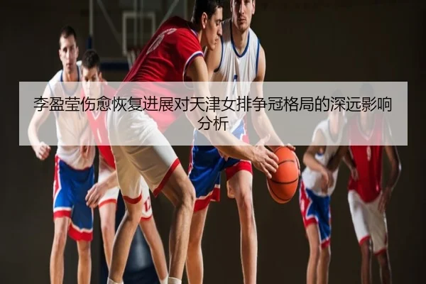 李盈莹伤愈恢复进展对天津女排争冠格局的深远影响分析