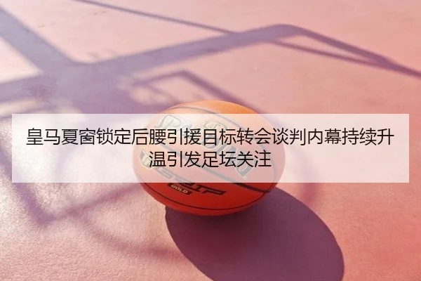 皇马夏窗锁定后腰引援目标转会谈判内幕持续升温引发足坛关注