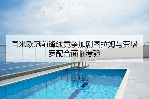 国米欧冠前锋线竞争加剧图拉姆与劳塔罗配合面临考验