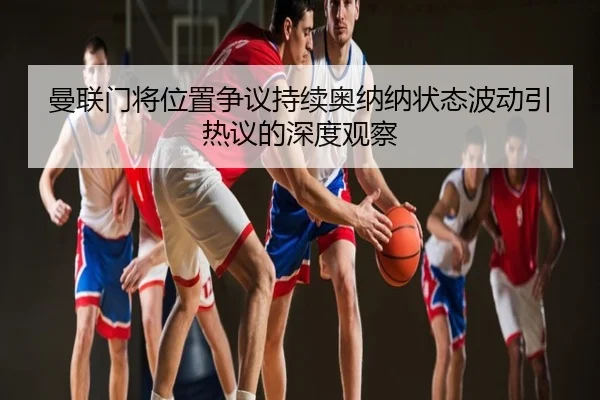 曼联门将位置争议持续奥纳纳状态波动引热议的深度观察