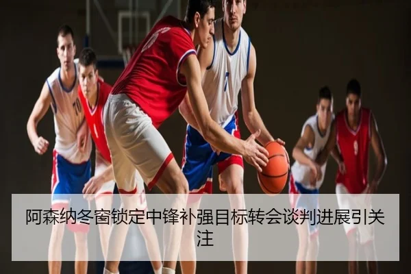 阿森纳冬窗锁定中锋补强目标转会谈判进展引关注