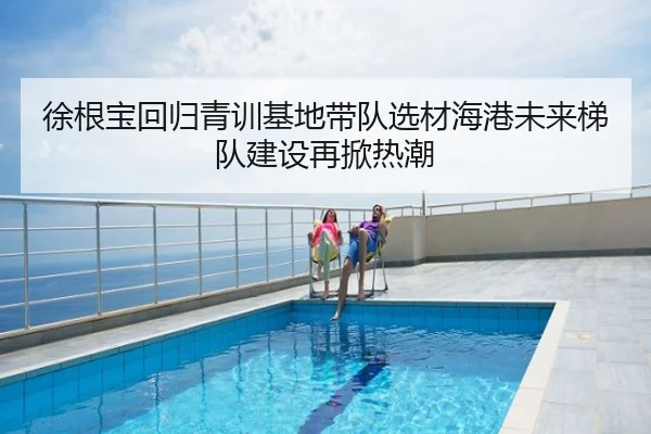 徐根宝回归青训基地带队选材海港未来梯队建设再掀热潮