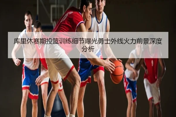 库里休赛期投篮训练细节曝光勇士外线火力前景深度分析