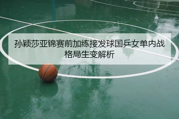 孙颖莎亚锦赛前加练接发球国乒女单内战格局生变解析