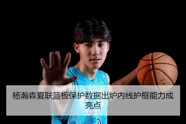杨瀚森夏联篮板保护数据出炉内线护框能力成亮点